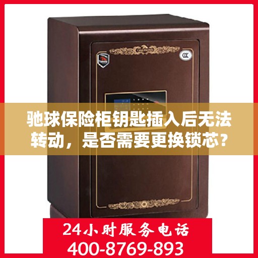 驰球保险柜钥匙插入后无法转动，是否需要更换锁芯？，驰球保险柜钥匙卡顿，锁芯是否需更换？